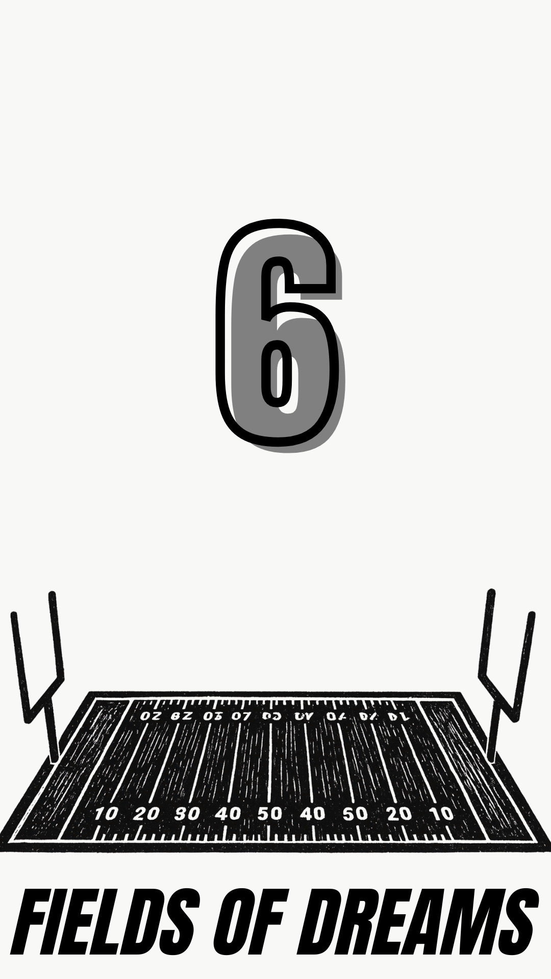 A black and white graphic design featuring a large number 6 above a football field with yard lines and two uprights, with the text 'FIELDS OF DREAMS' at the bottom.