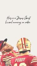 A graphic print featuring a quote in black cursive text that reads 'He's a Jesus Christ lizard running on water.' above a stylized, low-contrast photo of San Francisco 49ers quarterback from behind, wearing his gold and red helmet and red jersey with 'PURDY' visible.